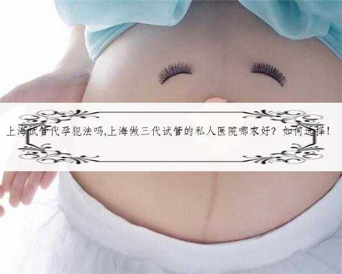 上海试管代孕犯法吗,上海做三代试管的私人医院哪家好？如何选择！