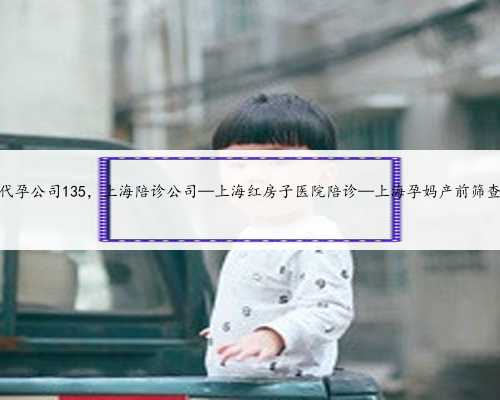 上海代孕公司135，上海陪诊公司—上海红房子医院陪诊—上海孕妈产前筛查陪诊