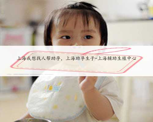 上海我想找人帮助孕，上海助孕生子-上海辅助生殖中心