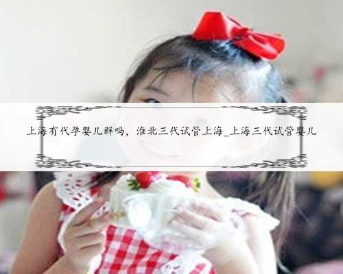 上海有代孕婴儿群吗，淮北三代试管上海_上海三代试管婴儿