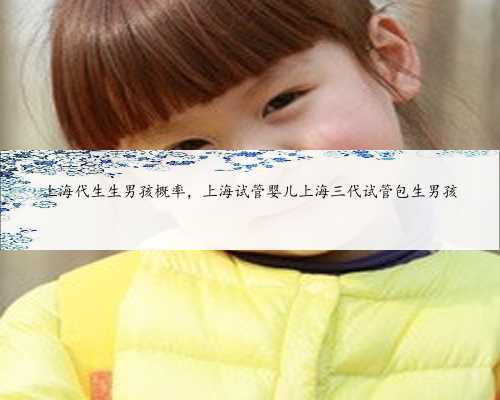 上海代生生男孩概率，上海试管婴儿上海三代试管包生男孩