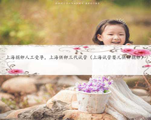 上海捐卵人工受孕，上海供卵三代试管（上海试管婴儿供卵捐卵）