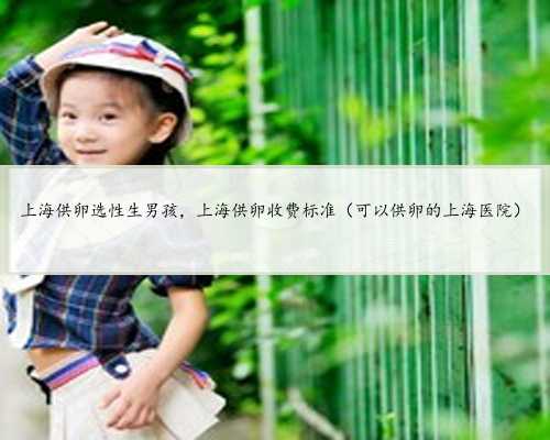 上海供卵选性生男孩，上海供卵收费标准（可以供卵的上海医院）