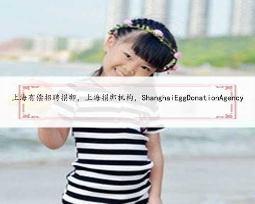 上海有偿招聘捐卵，上海捐卵机构，ShanghaiEggDonationAgency