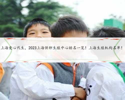 上海爱心代生，2023上海供卵生殖中心排名一览！上海生殖机构名单！