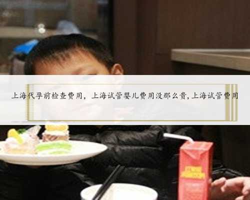 上海代孕前检查费用，上海试管婴儿费用没那么贵,上海试管费用
