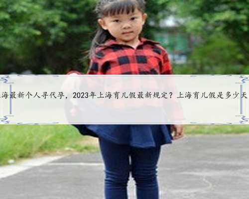 上海最新个人寻代孕，2023年上海育儿假最新规定？上海育儿假是多少天？