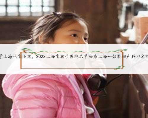 科学上海代生小孩，2023上海生孩子医院名单公布上海一妇婴妇产科排名前十