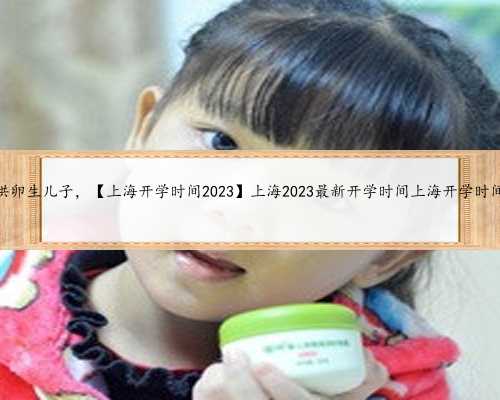 上海供卵生儿子，【上海开学时间2023】上海2023最新开学时间上海开学时间202