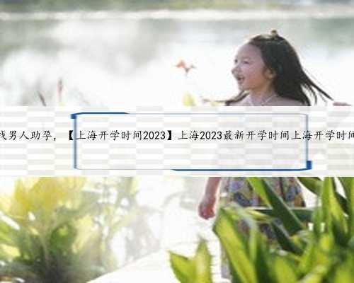上海找男人助孕，【上海开学时间2023】上海2023最新开学时间上海开学时间202