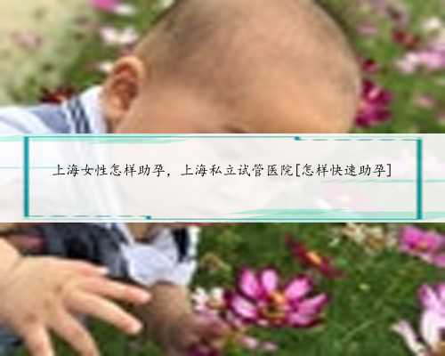 上海女性怎样助孕，上海私立试管医院[怎样快速助孕]