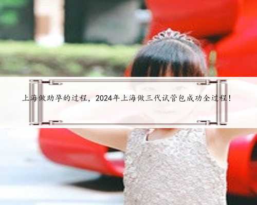 上海做助孕的过程，2024年上海做三代试管包成功全过程！