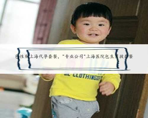 包性别上海代孕套餐，＂专业公司＂上海医院包生男孩套餐