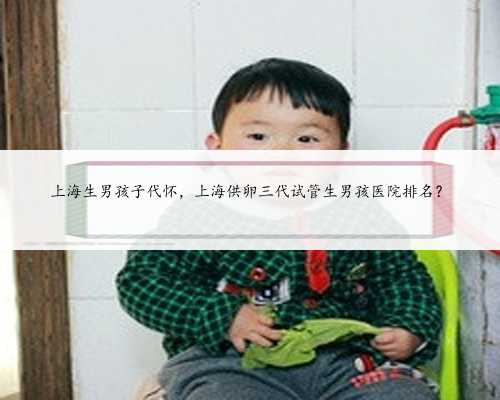 上海生男孩子代怀，上海供卵三代试管生男孩医院排名？