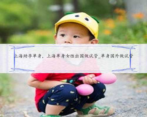 上海助孕单身，上海单身女性出国做试管_单身国外做试管
