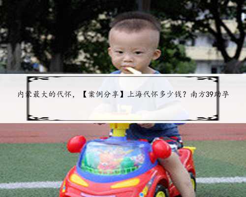 内蒙最大的代怀，【案例分享】上海代怀多少钱？南方39助孕